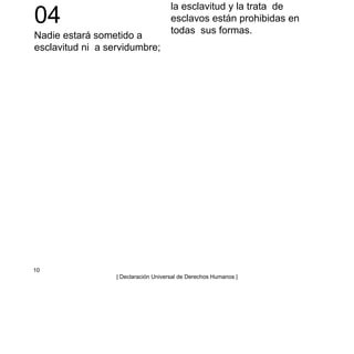 04
Nadie estará sometido a
esclavitud ni a servidumbre;
la esclavitud y la trata de
esclavos están prohibidas en
todas sus formas.
10
| Declaración Universal de Derechos Humanos |
 