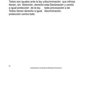 Todos son iguales ante la ley y
tienen, sin distinción, derecho
a igual protección de la ley.
Todos tienen derecho a igual
protección contra toda
discriminación que infrinja
esta Declaración y contra
toda provocación a tal
discriminación.
16
| Declaración Universal de Derechos Humanos |
 