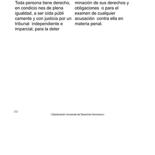 Toda persona tiene derecho,
en condicio nes de plena
igualdad, a ser oída públi
camente y con justicia por un
tribunal independiente e
imparcial, para la deter
minación de sus derechos y
obligaciones o para el
examen de cualquier
acusación contra ella en
materia penal.
2 2
| Declaración Universal de Derechos Humanos |
 