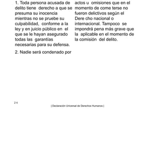 1. Toda persona acusada de
delito tiene derecho a que se
presuma su inocencia
mientras no se pruebe su
culpabilidad, conforme a la
ley y en juicio público en el
que se le hayan asegurado
todas las garantías
necesarias para su defensa.
2. Nadie será condenado por
actos u omisiones que en el
momento de come terse no
fueron delictivos según el
Dere cho nacional o
internacional. Tampoco se
impondrá pena más grave que
la aplicable en el momento de
la comisión del delito.
2 4
| Declaración Universal de Derechos Humanos |
 
