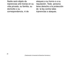 Nadie será objeto de
injerencias arbi trarias en su
vida privada, su familia, su
domicilio o su
correspondencia, ni de
ataques a su honra o a su
reputación. Toda persona
tiene derecho a la protección
de la ley contra tales
injerencias o ataques.
26
| Declaración Universal de Derechos Humanos |
 
