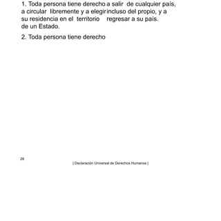 1. Toda persona tiene derecho
a circular libremente y a elegir
su residencia en el territorio
de un Estado.
2. Toda persona tiene derecho
a salir de cualquier país,
incluso del propio, y a
regresar a su país.
28
| Declaración Universal de Derechos Humanos |
 
