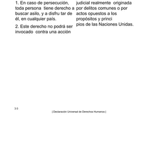 1. En caso de persecución,
toda persona tiene derecho a
buscar asilo, y a disfru tar de
él, en cualquier país.
2. Este derecho no podrá ser
invocado contra una acción
judicial realmente originada
por delitos comunes o por
actos opuestos a los
propósitos y princi
pios de las Naciones Unidas.
3 0
| Declaración Universal de Derechos Humanos |
 
