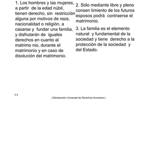 1. Los hombres y las mujeres,
a partir de la edad núbil,
tienen derecho, sin restricción
alguna por motivos de raza,
nacionalidad o religión, a
casarse y fundar una familia,
y disfrutarán de iguales
derechos en cuanto al
matrimo nio, durante el
matrimonio y en caso de
disolución del matrimonio.
2. Sólo mediante libre y pleno
consen timiento de los futuros
esposos podrá contraerse el
matrimonio.
3. La familia es el elemento
natural y fundamental de la
sociedad y tiene derecho a la
protección de la sociedad y
del Estado.
3 4
| Declaración Universal de Derechos Humanos |
 