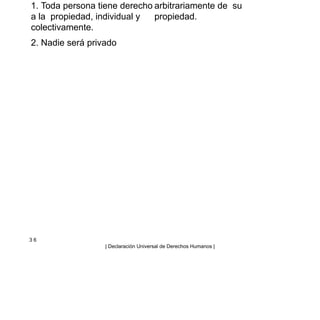 1. Toda persona tiene derecho
a la propiedad, individual y
colectivamente.
2. Nadie será privado
arbitrariamente de su
propiedad.
3 6
| Declaración Universal de Derechos Humanos |
 