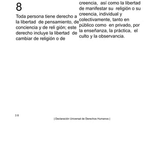 8
Toda persona tiene derecho a
la libertad de pensamiento, de
conciencia y de reli gión; este
derecho incluye la libertad de
cambiar de religión o de
creencia, así como la libertad
de manifestar su religión o su
creencia, individual y
colectivamente, tanto en
público como en privado, por
la enseñanza, la práctica, el
culto y la observancia.
3 8
| Declaración Universal de Derechos Humanos |
 