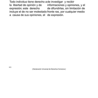Todo individuo tiene derecho a
la libertad de opinión y de
expresión; este derecho
incluye el de no ser molestado
a causa de sus opiniones, el
de investigar y recibir
informaciones y opiniones, y el
de difundirlas, sin limitación de
fronte ras, por cualquier medio
de expresión.
4 0
| Declaración Universal de Derechos Humanos |
 