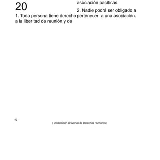 20
1. Toda persona tiene derecho
a la liber tad de reunión y de
asociación pacíficas.
2. Nadie podrá ser obligado a
pertenecer a una asociación.
42
| Declaración Universal de Derechos Humanos |
 