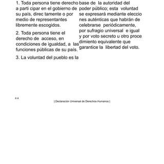 1. Toda persona tiene derecho
a parti cipar en el gobierno de
su país, direc tamente o por
medio de representantes
libremente escogidos.
2. Toda persona tiene el
derecho de acceso, en
condiciones de igualdad, a las
funciones públicas de su país.
3. La voluntad del pueblo es la
base de la autoridad del
poder público; esta voluntad
se expresará mediante eleccio
nes auténticas que habrán de
celebrarse periódicamente,
por sufragio universal e igual
y por voto secreto u otro proce
dimiento equivalente que
garantice la libertad del voto.
4 4
| Declaración Universal de Derechos Humanos |
 