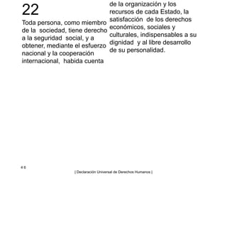 22
Toda persona, como miembro
de la sociedad, tiene derecho
a la seguridad social, y a
obtener, mediante el esfuerzo
nacional y la cooperación
internacional, habida cuenta
de la organización y los
recursos de cada Estado, la
satisfacción de los derechos
económicos, sociales y
culturales, indispensables a su
dignidad y al libre desarrollo
de su personalidad.
4 6
| Declaración Universal de Derechos Humanos |
 
