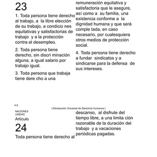 23
1. Toda persona tiene derecho
al trabajo, a la libre elección
de su trabajo, a condicio nes
equitativas y satisfactorias de
trabajo y a la protección
contra el desempleo.
2. Toda persona tiene
derecho, sin discri minación
alguna, a igual salario por
trabajo igual.
3. Toda persona que trabaja
tiene dere cho a una
remuneración equitativa y
satisfactoria que le asegure,
así como a su familia, una
existencia conforme a la
dignidad humana y que será
comple tada, en caso
necesario, por cualesquiera
otros medios de protección
social.
4. Toda persona tiene derecho
a fundar sindicatos y a
sindicarse para la defensa de
sus intereses.
4 8
| Declaración Universal de Derechos Humanos |
NACIONES
UNIDAS
Artículo
24
Toda persona tiene derecho al
descanso, al disfrute del
tiempo libre, a una limita ción
razonable de la duración del
trabajo y a vacaciones
periódicas pagadas.
 