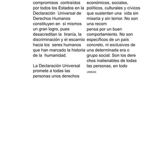 compromisos contraídos
por todos los Estados en la
Declaración Universal de
Derechos Humanos
constituyen en sí mismos
un gran logro, pues
desacreditan la tiranía, la
discriminación y el escarnio
hacia los seres humanos
que han marcado la historia
de la humanidad.
La Declaración Universal
promete a todas las
personas unos derechos
económicos, sociales,
políticos, culturales y cívicos
que sustenten una vida sin
miseria y sin temor. No son
una recom
pensa por un buen
comportamiento. No son
específicos de un país
concreto, ni exclusivos de
una determinada era o
grupo social. Son los dere
chos inalienables de todas
las personas, en todo
UNIDAS
 