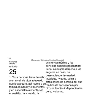 5 0
| Declaración Universal de Derechos Humanos |
NACIONES
UNIDAS
Artículo
25
1. Toda persona tiene derecho
a un nivel de vida adecuado
que le asegure, así como a su
familia, la salud y el bienestar,
y en especial la alimentación,
el vestido, la vivienda, la
asistencia médica y los
servicios sociales necesarios;
tiene asimismo derecho a los
seguros en caso de
desempleo, enfermedad,
invalidez, viudez, vejez y
otros casos de pérdida de sus
medios de subsistencia por
circuns tancias independientes
de su voluntad.
 
