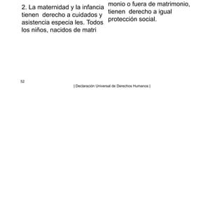 2. La maternidad y la infancia
tienen derecho a cuidados y
asistencia especia les. Todos
los niños, nacidos de matri
monio o fuera de matrimonio,
tienen derecho a igual
protección social.
52
| Declaración Universal de Derechos Humanos |
 