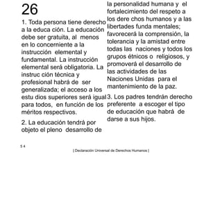 26
1. Toda persona tiene derecho
a la educa ción. La educación
debe ser gratuita, al menos
en lo concerniente a la
instrucción elemental y
fundamental. La instrucción
elemental será obligatoria. La
instruc ción técnica y
profesional habrá de ser
generalizada; el acceso a los
estu dios superiores será igual
para todos, en función de los
méritos respectivos.
2. La educación tendrá por
objeto el pleno desarrollo de
la personalidad humana y el
fortalecimiento del respeto a
los dere chos humanos y a las
libertades funda mentales;
favorecerá la comprensión, la
tolerancia y la amistad entre
todas las naciones y todos los
grupos étnicos o religiosos, y
promoverá el desarrollo de
las actividades de las
Naciones Unidas para el
mantenimiento de la paz.
3. Los padres tendrán derecho
preferente a escoger el tipo
de educación que habrá de
darse a sus hijos.
5 4
| Declaración Universal de Derechos Humanos |
 