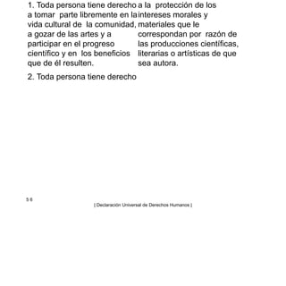 1. Toda persona tiene derecho
a tomar parte libremente en la
vida cultural de la comunidad,
a gozar de las artes y a
participar en el progreso
científico y en los beneficios
que de él resulten.
2. Toda persona tiene derecho
a la protección de los
intereses morales y
materiales que le
correspondan por razón de
las producciones científicas,
literarias o artísticas de que
sea autora.
5 6
| Declaración Universal de Derechos Humanos |
 