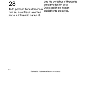 28
Toda persona tiene derecho a
que se establezca un orden
social e internacio nal en el
que los derechos y libertades
proclamados en esta
Declaración se hagan
plenamente efectivos.
5 8
| Declaración Universal de Derechos Humanos |
 