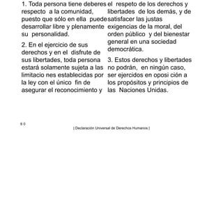 1. Toda persona tiene deberes
respecto a la comunidad,
puesto que sólo en ella puede
desarrollar libre y plenamente
su personalidad.
2. En el ejercicio de sus
derechos y en el disfrute de
sus libertades, toda persona
estará solamente sujeta a las
limitacio nes establecidas por
la ley con el único fin de
asegurar el reconocimiento y
el respeto de los derechos y
libertades de los demás, y de
satisfacer las justas
exigencias de la moral, del
orden público y del bienestar
general en una sociedad
democrática.
3. Estos derechos y libertades
no podrán, en ningún caso,
ser ejercidos en oposi ción a
los propósitos y principios de
las Naciones Unidas.
6 0
| Declaración Universal de Derechos Humanos |
 