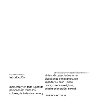 | Declaración Universal de Derechos Humanos | v
NACIONES UNIDAS
Introducción
momento y en todo lugar: de
personas de todos los
colores, de todas las razas y
etnias, discapacitados o no,
ciudadanos o migrantes, sin
importar su sexo, clase,
casta, creencia religiosa,
edad u orientación sexual.
La adopción de la
 