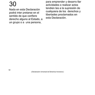 30
Nada en esta Declaración
podrá inter pretarse en el
sentido de que confiere
derecho alguno al Estado, a
un grupo o a una persona,
para emprender y desarro llar
actividades o realizar actos
tendien tes a la supresión de
cualquiera de los derechos y
libertades proclamados en
esta Declaración.
62
| Declaración Universal de Derechos Humanos |
 
