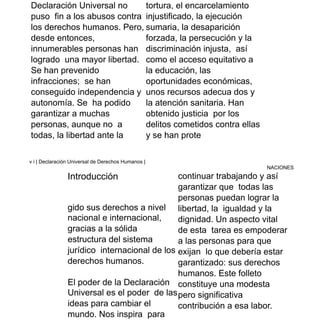 Declaración Universal no
puso fin a los abusos contra
los derechos humanos. Pero,
desde entonces,
innumerables personas han
logrado una mayor libertad.
Se han prevenido
infracciones; se han
conseguido independencia y
autonomía. Se ha podido
garantizar a muchas
personas, aunque no a
todas, la libertad ante la
tortura, el encarcelamiento
injustificado, la ejecución
sumaria, la desaparición
forzada, la persecución y la
discriminación injusta, así
como el acceso equitativo a
la educación, las
oportunidades económicas,
unos recursos adecua dos y
la atención sanitaria. Han
obtenido justicia por los
delitos cometidos contra ellas
y se han prote
v i | Declaración Universal de Derechos Humanos |
NACIONES
Introducción
gido sus derechos a nivel
nacional e internacional,
gracias a la sólida
estructura del sistema
jurídico internacional de los
derechos humanos.
El poder de la Declaración
Universal es el poder de las
ideas para cambiar el
mundo. Nos inspira para
continuar trabajando y así
garantizar que todas las
personas puedan lograr la
libertad, la igualdad y la
dignidad. Un aspecto vital
de esta tarea es empoderar
a las personas para que
exijan lo que debería estar
garantizado: sus derechos
humanos. Este folleto
constituye una modesta
pero significativa
contribución a esa labor.
 