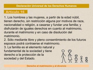 Declaración Universal de los Derechos Humanos Artículo 16 Derecho al matrimonio y al divorcio 1. Los hombres y las mujeres, a partir de la edad núbil, tienen derecho, sin restricción alguna por motivos de raza, nacionalidad o religión, a casarse y fundar una familia; y disfrutarán de iguales derechos en cuanto al matrimonio, durante el matrimonio y en caso de disolución del matrimonio. 2. Sólo mediante libre y pleno consentimiento de los futuros esposos podrá contraerse el matrimonio. 3. La familia es el elemento natural y fundamental de la sociedad y tiene derecho a la protección de la sociedad y del Estado. 