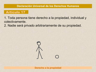 Declaración Universal de los Derechos Humanos Artículo 17 Derecho a la propiedad 1. Toda persona tiene derecho a la propiedad, individual y colectivamente. 2. Nadie será privado arbitrariamente de su propiedad. 