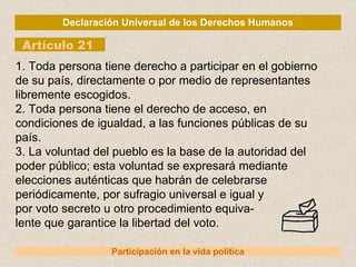 Declaración Universal de los Derechos Humanos Artículo 21 Participación en la vida política 1. Toda persona tiene derecho a participar en el gobierno de su país, directamente o por medio de representantes libremente escogidos. 2. Toda persona tiene el derecho de acceso, en condiciones de igualdad, a las funciones públicas de su país. 3. La voluntad del pueblo es la base de la autoridad del poder público; esta voluntad se expresará mediante elecciones auténticas que habrán de celebrarse periódicamente, por sufragio universal e igual y por voto secreto u otro procedimiento equiva- lente que garantice la libertad del voto. 