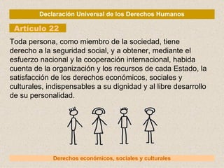 Declaración Universal de los Derechos Humanos Artículo 22 Derechos económicos, sociales y culturales Toda persona, como miembro de la sociedad, tiene derecho a la seguridad social, y a obtener, mediante el esfuerzo nacional y la cooperación internacional, habida cuenta de la organización y los recursos de cada Estado, la satisfacción de los derechos económicos, sociales y culturales, indispensables a su dignidad y al libre desarrollo de su personalidad. 