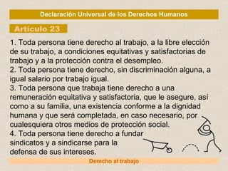 Declaración Universal de los Derechos Humanos Artículo 23 Derecho al trabajo 1. Toda persona tiene derecho al trabajo, a la libre elección de su trabajo, a condiciones equitativas y satisfactorias de trabajo y a la protección contra el desempleo. 2. Toda persona tiene derecho, sin discriminación alguna, a igual salario por trabajo igual. 3. Toda persona que trabaja tiene derecho a una remuneración equitativa y satisfactoria, que le asegure, así como a su familia, una existencia conforme a la dignidad humana y que será completada, en caso necesario, por cualesquiera otros medios de protección social. 4. Toda persona tiene derecho a fundar sindicatos y a sindicarse para la defensa de sus intereses. 