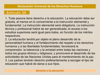 Declaración Universal de los Derechos Humanos Artículo 26 Derecho a la educación 1. Toda pesona tiene derecho a la educación. La educación debe ser gratuita, al menos en lo concerniente a la instrucción elemental y fundamental. La instrucción elemental será obligatoria. La instrucción técnica y profesional habrá de ser generalizada; el acceso a los estudios superiores será igual para todos, en función de los méritos respectivos. 2. La educación tendrá por objeto el pleno desarrollo de la personalidad humana y el fortalecimiento del respeto a los derechos humanos y a las libertades fundamentales; favorecerá la comprensión, la tolerancia y la amistad entre todas las naciones y todos los grupos étnicos y religiosos; y promoverá el desarrollo de las actividades de las Naciones Unidas para el mantenimiento de la paz. 3. Los padres tendrán derecho preferentemente a escoger el tipo de educación que habrá de darse a sus hijos. 