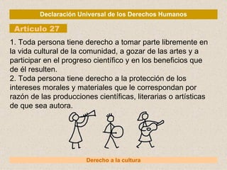 Declaración Universal de los Derechos Humanos Artículo 27 Derecho a la cultura 1. Toda persona tiene derecho a tomar parte libremente en la vida cultural de la comunidad, a gozar de las artes y a participar en el progreso científico y en los beneficios que de él resulten. 2. Toda persona tiene derecho a la protección de los intereses morales y materiales que le correspondan por razón de las producciones científicas, literarias o artísticas de que sea autora. 