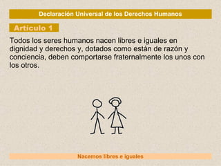 Declaración Universal de los Derechos Humanos Artículo 1 Nacemos libres e iguales Todos los seres humanos nacen libres e iguales en dignidad y derechos y, dotados como están de razón y conciencia, deben comportarse fraternalmente los unos con los otros. 