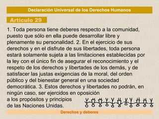 Declaración Universal de los Derechos Humanos Artículo 29 Derechos y deberes 1. Toda persona tiene deberes respecto a la comunidad, puesto que sólo en ella puede desarrollar libre y plenamente su personalidad. 2. En el ejercicio de sus derechos y en el disfrute de sus libertades, toda persona estará solamente sujeta a las limitaciones establecidas por la ley con el único fin de asegurar el reconocimiento y el respeto de los derechos y libertades de los demás, y de satisfacer las justas exigencias de la moral, del orden público y del bienestar general en una sociedad democrática. 3. Estos derechos y libertades no podrán, en ningún caso, ser ejercidos en oposición a los propósitos y principios de las Naciones Unidas. 