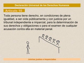 Declaración Universal de los Derechos Humanos Artículo 10 Juicios justos e imparciales Toda persona tiene derecho, en condiciones de plena igualdad, a ser oída públicamente y con justicia por un tribunal independiente e imparcial, para la determinación de sus derechos y obligaciones o para el examen de cualquier acusación contra ella en material penal. 