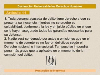 Declaración Universal de los Derechos Humanos Artículo 11 Presunción de inocencia 1. Toda persona acusada de delito tiene derecho a que se presuma su inocencia mientras no se pruebe su culpabilidad, conforme a la ley y en juicio público en el que se le hayan asegurado todas las garantías necesarias para su defensa. 2. Nadie será condenado por actos u omisiones que en el momento de cometerse no fueron delictivos según el Derecho nacional o internacional. Tampoco se impondrá pena más grave que la aplicable en el momento de la comisión del delito. 