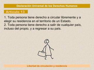 Declaración Universal de los Derechos Humanos Artículo 13 Libertad de circulación y residencia 1. Toda persona tiene derecho a circular libremente y a elegir su residencia en el territorio de un Estado. 2. Toda persona tiene derecho a salir de cualquier país, incluso del propio, y a regresar a su país. 