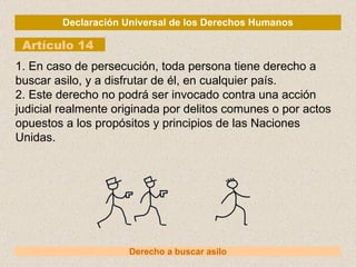 Declaración Universal de los Derechos Humanos Artículo 14 Derecho a buscar asilo 1. En caso de persecución, toda persona tiene derecho a buscar asilo, y a disfrutar de él, en cualquier país. 2. Este derecho no podrá ser invocado contra una acción judicial realmente originada por delitos comunes o por actos opuestos a los propósitos y principios de las Naciones Unidas. 
