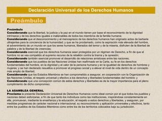 Declaración Universal de los Derechos Humanos Preámbulo Preámbulo Considerando  que la libertad, la justicia y la paz en el mundo tienen por base el reconocimiento de la dignidad intrínseca y de los derechos iguales e inalienables de todos los miembros de la familia humana; Considerando  que el desconocimiento y el menosprecio de los derechos humanos han originado actos de barbarie ultrajantes para la conciencia de la humanidad; y que se ha proclamado, como la aspiración más elevada del hombre, el advenimiento de un mundo en que los seres humanos, liberados del temor y de la miseria, disfruten de la libertad de palabra y de la libertad de creencias; Considerando  esencial que los derechos humanos sean protegidos por un régimen de Derecho, a fín de que el hombre no se vea compelido al supremo recurso de la rebelión contra la tiranía y la opresión; Considerando  también esencial promover el desarrollo de relaciones amistosas entre las naciones; Considerando  que los pueblos de las Naciones Unidas han reafirmado en la Carta, su fe en los derechos fundamentales del hombre, en la dignidad y el valor de la persona humana y en la igualdad de derechos de hombres y mujeres; y se han declarado resueltos a promover el progreso social y a elevar el nivel de vida dentro de un concepto más amplio de libertad; Considerando  que los Estados Miembros se han comprometido a asegurar, en cooperación con la Organización de las Naciones Unidas, el respeto universal y efectivo a los derechos y libertades fundamentales del hombre; y Considerando  que una concepción común de estos derechos y libertades es de la mayor importancia para el pleno cumplimiento de dicho compromiso; LA ASAMBLEA GENERAL Proclama   la presente Declaración Universal de Derechos Humanos  como ideal común por el que todos los pueblos y naciones deben esforzarse, a fín de que tanto los individuos como las instituciones, inspirándose constantemente en ella, promuevan, mediante la enseñanza y la educación, el respeto a estos derechos y libertades, y aseguren, por medidas progresivas de carácter nacional e internacional, su reconocimiento y aplicación universales y efectivos, tanto entre los pueblos de los Estados Miembros como entre los de los territorios colocados bajo su jurisdicción. 