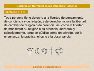 Declaración Universal de los Derechos Humanos Artículo 18 Libertad de pensamiento Toda persona tiene derecho a la libertad de pensamiento, de conciencia y de religión; este derecho incluye la libertad de cambiar de religión o de creencia, así como la libertad de manifestar su religión o su creencia, individual y colectivamente, tanto en público como en privado, por la ensenanza, la práctica, el culto y la observancia. 