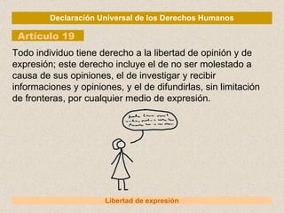 Declaración Universal de los Derechos Humanos Artículo 19 Libertad de expresión Todo individuo tiene derecho a la libertad de opinión y de expresión; este derecho incluye el de no ser molestado a causa de sus opiniones, el de investigar y recibir informaciones y opiniones, y el de difundirlas, sin limitación de fronteras, por cualquier medio de expresión. 