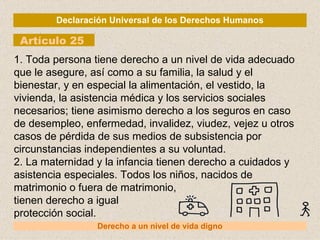 Declaración Universal de los Derechos Humanos Artículo 25 Derecho a un nivel de vida digno 1. Toda persona tiene derecho a un nivel de vida adecuado que le asegure, así como a su familia, la salud y el bienestar, y en especial la alimentación, el vestido, la vivienda, la asistencia médica y los servicios sociales necesarios; tiene asimismo derecho a los seguros en caso de desempleo, enfermedad, invalidez, viudez, vejez u otros casos de pérdida de sus medios de subsistencia por circunstancias independientes a su voluntad. 2. La maternidad y la infancia tienen derecho a cuidados y asistencia especiales. Todos los niños, nacidos de matrimonio o fuera de matrimonio, tienen derecho a igual protección social. 