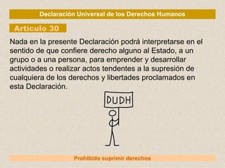 Declaración Universal de los Derechos Humanos Artículo 30 Prohibido suprimir derechos Nada en la presente Declaración podrá interpretarse en el sentido de que confiere derecho alguno al Estado, a un grupo o a una persona, para emprender y desarrollar actividades o realizar actos tendentes a la supresión de cualquiera de los derechos y libertades proclamados en esta Declaración. 