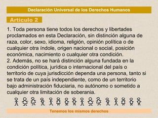 Declaración Universal de los Derechos Humanos Artículo 2 Tenemos los mismos derechos 1. Toda persona tiene todos los derechos y libertades proclamados en esta Declaración, sin distinción alguna de raza, color, sexo, idioma, religión, opinión política o de cualquier otra índole, origen nacional o social, posición económica, nacimiento o cualquier otra condición. 2. Además, no se hará distinción alguna fundada en la condición política, jurídica o internacional del país o territorio de cuya jurisdicción dependa una persona, tanto si se trata de un país independiente, como de un territorio bajo administración fiduciaria, no autónomo o sometido a cualquier otra limitación de soberania. 