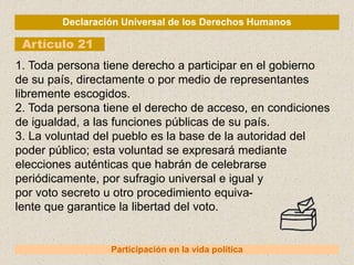 Declaración Universal de los Derechos Humanos
Artículo 21
Participación en la vida política
1. Toda persona tiene derecho a participar en el gobierno
de su país, directamente o por medio de representantes
libremente escogidos.
2. Toda persona tiene el derecho de acceso, en condiciones
de igualdad, a las funciones públicas de su país.
3. La voluntad del pueblo es la base de la autoridad del
poder público; esta voluntad se expresará mediante
elecciones auténticas que habrán de celebrarse
periódicamente, por sufragio universal e igual y
por voto secreto u otro procedimiento equiva-
lente que garantice la libertad del voto.
 