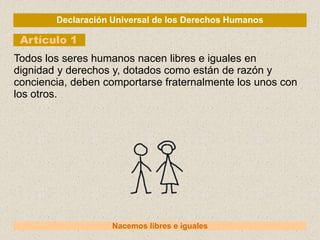 Declaración Universal de los Derechos Humanos
Artículo 1
Nacemos libres e iguales
Todos los seres humanos nacen libres e iguales en
dignidad y derechos y, dotados como están de razón y
conciencia, deben comportarse fraternalmente los unos con
los otros.
 