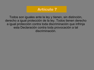 Todos son iguales ante la ley y tienen, sin distinción, derecho a igual protección de la ley. Todos tienen derecho a igual protección contra toda discriminación que infrinja esta Declaración contra toda provocación a tal discriminación. Artículo 7 