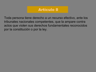 Toda persona tiene derecho a un recurso efectivo, ante los tribunales nacionales competentes, que la ampare contra actos que violen sus derechos fundamentales reconocidos por la constitución o por la ley. Artículo 8 