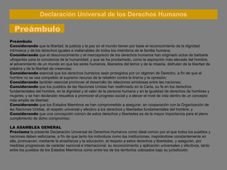 Declaración Universal de los Derechos Humanos Preámbulo Preámbulo Considerando  que la libertad, la justicia y la paz en el mundo tienen por base el reconocimiento de la dignidad intrínseca y de los derechos iguales e inalienables de todos los miembros de la familia humana; Considerando  que el desconocimiento y el menosprecio de los derechos humanos han originado actos de barbarie ultrajantes para la conciencia de la humanidad; y que se ha proclamado, como la aspiración más elevada del hombre, el advenimiento de un mundo en que los seres humanos, liberados del temor y de la miseria, disfruten de la libertad de palabra y de la libertad de creencias; Considerando  esencial que los derechos humanos sean protegidos por un régimen de Derecho, a fín de que el hombre no se vea compelido al supremo recurso de la rebelión contra la tiranía y la opresión; Considerando  también esencial promover el desarrollo de relaciones amistosas entre las naciones; Considerando  que los pueblos de las Naciones Unidas han reafirmado en la Carta, su fe en los derechos fundamentales del hombre, en la dignidad y el valor de la persona humana y en la igualdad de derechos de hombres y mujeres; y se han declarado resueltos a promover el progreso social y a elevar el nivel de vida dentro de un concepto más amplio de libertad; Considerando  que los Estados Miembros se han comprometido a asegurar, en cooperación con la Organización de las Naciones Unidas, el respeto universal y efectivo a los derechos y libertades fundamentales del hombre; y Considerando  que una concepción común de estos derechos y libertades es de la mayor importancia para el pleno cumplimiento de dicho compromiso; LA ASAMBLEA GENERAL Proclama   la presente Declaración Universal de Derechos Humanos  como ideal común por el que todos los pueblos y naciones deben esforzarse, a fín de que tanto los individuos como las instituciones, inspirándose constantemente en ella, promuevan, mediante la enseñanza y la educación, el respeto a estos derechos y libertades, y aseguren, por medidas progresivas de carácter nacional e internacional, su reconocimiento y aplicación universales y efectivos, tanto entre los pueblos de los Estados Miembros como entre los de los territorios colocados bajo su jurisdicción. 