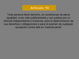 Toda persona tiene derecho, en condiciones de plena igualdad, a ser oída públicamente y con justicia por un tribunal independiente e imparcial, para la determinación de sus derechos y obligaciones o para el examen de cualquier acusación contra ella en material penal. Artículo 10 